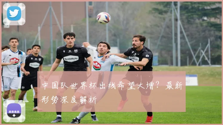 中国队世界杯出线希望大增？最新形势深度解析