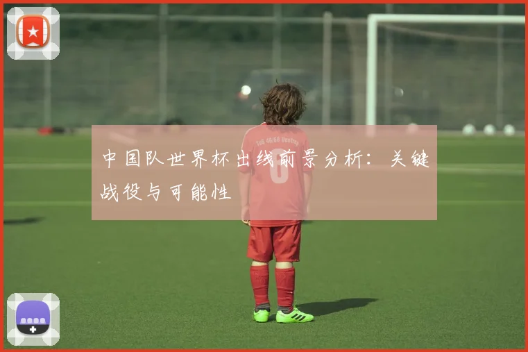 中国队世界杯出线前景分析:关键战役与可能性