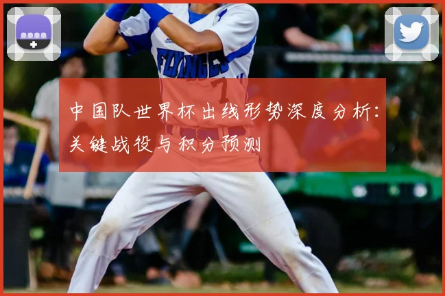 中国队世界杯出线形势深度分析:关键战役与积分预测