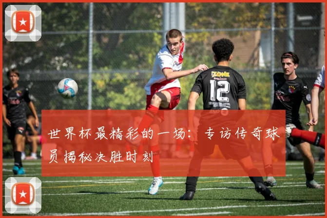 世界杯最精彩的一场：专访传奇球员揭秘决胜时刻