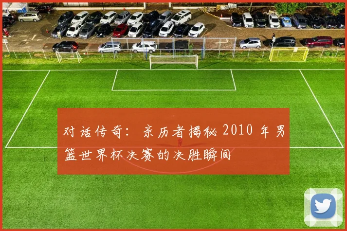 对话传奇：亲历者揭秘 2010 年男篮世界杯决赛的决胜瞬间